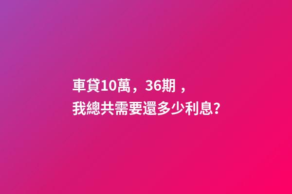 車貸10萬，36期，我總共需要還多少利息？